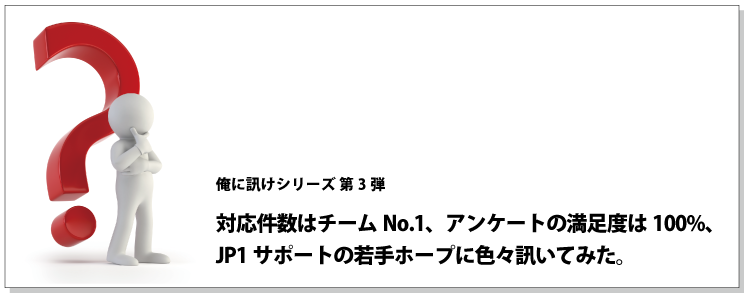 俺に訊けシリーズ 第3弾 対応件数はチームNo.1、アンケートの満足度は100%、JP1サポートの若手ホープに色々訊いてみた。