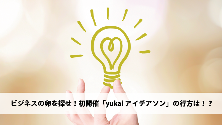 ビジネスの卵を探せ！初開催「yukaiアイデアソン」の行方は！？