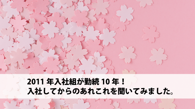 2011年入社組が勤続10年！入社してからのあれこれを聞いてみました。