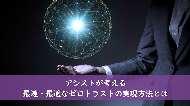 アシストが考える最速・最適なゼロトラストの実現方法とは（前編）