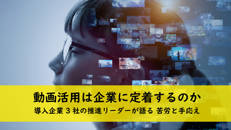 動画活用は企業に定着するのか 導入企業3社の推進リーダーが語る 苦労と手応え