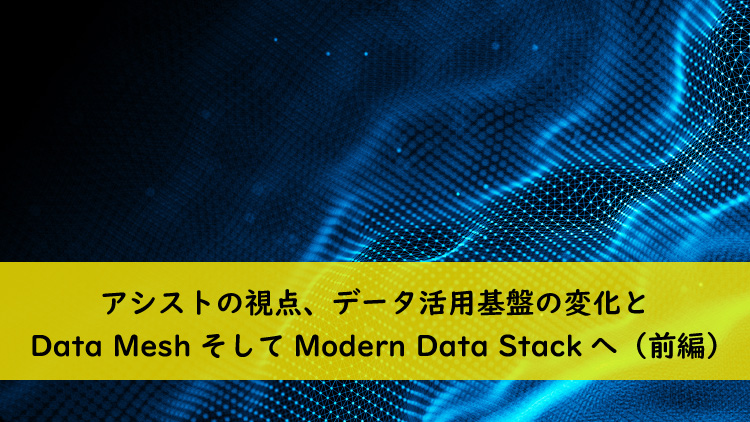 アシストの視点、データ活用基盤の変化とData MeshそしてModern Data Stackへ