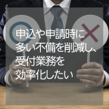 ◆受付・申請◆　申込や申請時に多い不備を削減し、受付業務を効率化したい