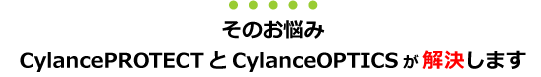 そのお悩みCylancePROTECTとCylanceOPTICSが解決します