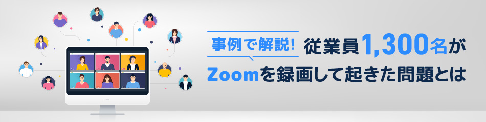 事例で解説！従業員1,300名がZoomを録画して起きた問題とは