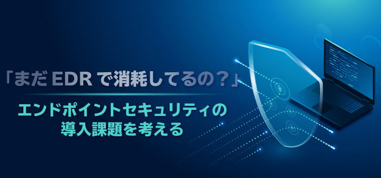 「まだEDRで消耗してるの？」エンドポイントセキュリティの導入課題を考える