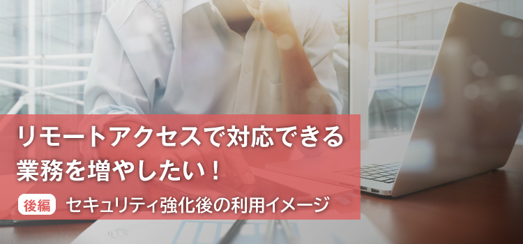 リモートアクセスで対応できる業務を増やしたい！ （後編）セキュリティ強化後の利用イメージ