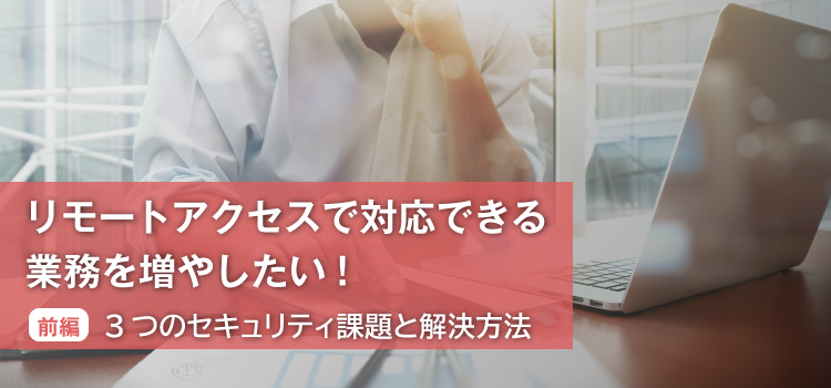 リモートアクセスで対応できる業務を増やしたい！（前編） 3つのセキュリティ課題と解決方法