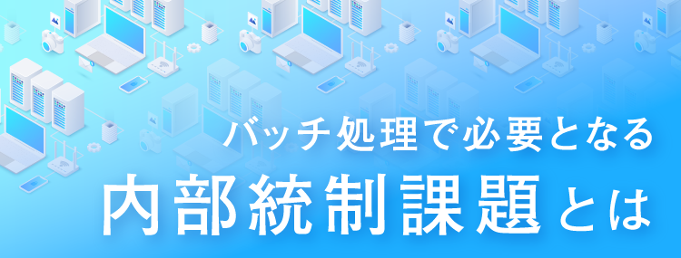 バッチ処理で必要となる内部統制課題とは