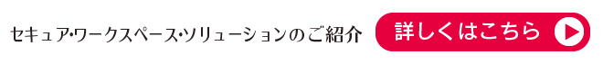 セキュア・ワークスペース・ソリューションのご紹介（詳しくはこちら）